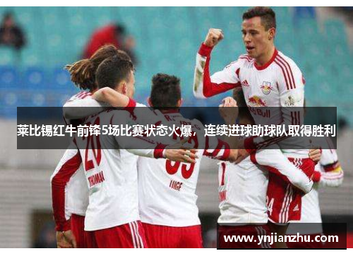 莱比锡红牛前锋5场比赛状态火爆，连续进球助球队取得胜利