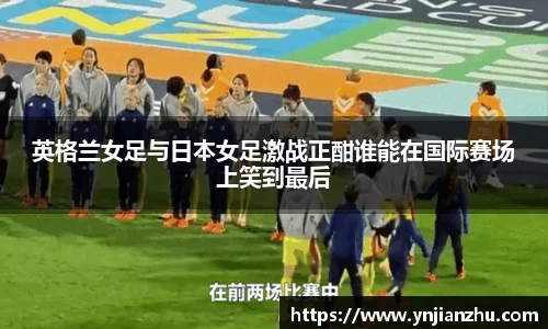 英格兰女足与日本女足激战正酣谁能在国际赛场上笑到最后